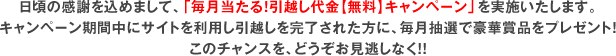 日頃の感謝を込めまして、「毎月当たる！引越し代金【無料】キャンペーン」を実施いたします。キャンペーン期間中にサイトを利用し引越しを完了された方に、毎月抽選で豪華賞品をプレゼント！このチャンスを、どうぞお見逃しなく！！