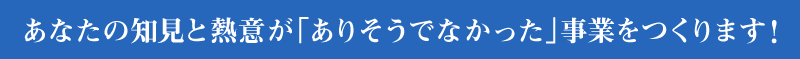 あなたの知見と熱意が「ありそうでなかった」事業をつくります！