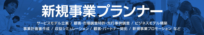 新規事業プランナー サービスモデル立案 / 顧客・市場調査特許・先行事例調査 / ビジネスモデル構築 / 事業計画書作成 / 収益シミュレーション / 顧客・パートナー開拓 / 新規事業プロモーション など