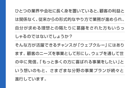 ひとつの業界や会社に長く身を置いていると、顧客の利益とは関係なく、従来からの形式的なやり方で業務が進められ、自分が求める理想との隔たりに葛藤をされた方もいらっしゃるのではないでしょうか？そんな方が活躍できるチャンスが「ウェブクルー」にはあります。顧客のニーズを事業として形にし、ウェブを通して世の中に発信。「もっと多くの方に喜ばれる事業をしたい」という想いのもと、さまざまな分野の事業プランが続々と進行しています。