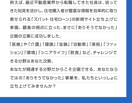 例えば、最近不動産業界から転職してきた社員は、培ってきた知見を活かし、住宅購入者が豊富な情報を効率的に取り寄せられる「ズバット 住宅ローン」の新規サイト立ち上げに参画。顧客の視点に立った、まさに 「ありそうでなかった」企画の立案に成功しました。 「医療」や「介護」「健康」「金融」「自動車」「美容」「ファッション」「環境」「シニアライフ」「飲食」など、チャレンジできる分野はあなた次第。あなたが精通する分野だからこそ企画できる、あなたならではの「ありそうでなかった」事業を、私たちといっしょに立ち上げてみませんか？