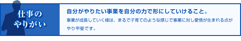 仕事のやりがい 自分がやりたい事業を自分の力で形にしていけること。事業が成長していく様は、まるで子育てのような感じで事業に対し愛情が生まれる点がやり甲斐です。
