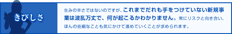 きびしさ 生みの辛さではないのですが、これまでだれも手をつけていない新規事業は波乱万丈で、何が起こるかわかりません。常にリスクと向き合い、ほんの些細なことも気にかけて進めていくことが求められます。