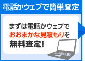 電話かウェブで簡単査定　まずは電話かウェブでおおまかな見積もりを無料査定！