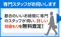 専門スタッフがお伺いします　都合のいいお時間に専門のスタッフが伺い、詳しい見積もりを無料査定！