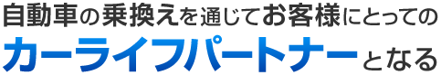 自動車の乗り換えを通じてお客様にとってのカーライフパートナーとなる