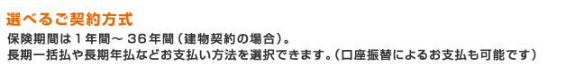 選べるご契約方式 保険期間は1年間~36年間(建物契約の場合)。長期一括払や長期年払などお支払い方法を選択できます。(口座振替によるお支払も可能です)