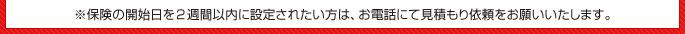 ※保険の開始日を2週間以内に設定されたい方は、お電話にてお見積もり依頼をお願いいたします。