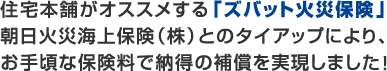 住宅本舗がオススメする「ズバット火災保険」 朝日火災海上保険(株)とのタイアップにより、お手頃な保険料で納得の保証を実現しました。