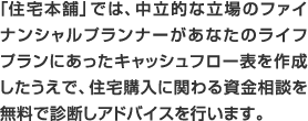 「住宅本舗」では、中立な立場のファイナンシャルプランナーがあなたのライフプランにあったキャッシュフロー表を作成したうえで、住宅購入にかかわる資金相談を無料で診断しアドバイスを行います。