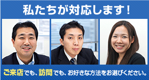 私たちが対応します!ご来店でも、訪問でも、お好きな方法をお選びください。
