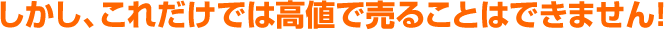 しかし、これだけでは高値で売ることはできません！
