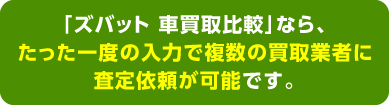 「ズバット 車買取比較」なら、たった一度の入力で複数の買取業者に査定依頼が可能です。