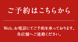 ご予約はこちらから Web、お電話にてご予約を承っております。各店舗へご連絡ください。