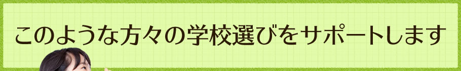 このような方々の学校選びをサポートします