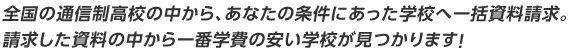 全国の通信制高校の中から、あなたの条件にあった学校へ一括資料請求。請求した資料の中から一番学費の安い学校が見つかります!