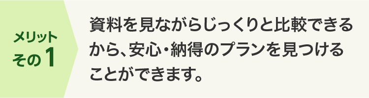 メリットその1 資料を見ながらじっくりと比較できるから、安心・納得のプランを見つけることができます。