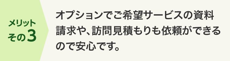 メリットその3 オプションでご希望サービスの資料請求や、訪問見積もりも依頼ができるので安心です。