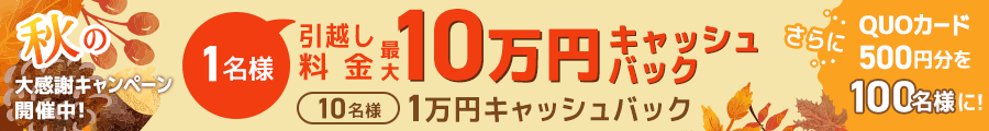 秋の大感謝キャンペーン開催中！ 1名様引越し料金 最大10万円キャッシュバック 10名様 1万円キャッシュバック さらにQUOカード500円分を100名様に！