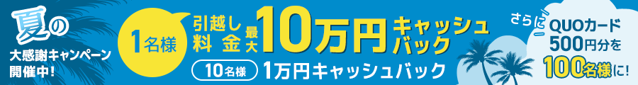 夏の大感謝キャンペーン開催中！ 1名様引越し料金 最大10万円キャッシュバック 10名様 1万円キャッシュバック さらにQUOカード500円分を100名様に！