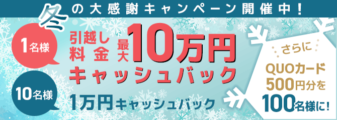 冬の大感謝キャンペーン開催中！ 1名様引越し料金 最大10万円キャッシュバック 10名様 1万円キャッシュバック さらにQUOカード500円分を100名様に！