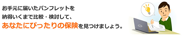 お手元に届いたパンフレットを、納得いくまで比較・検討して、あなたにぴったりの保険を見つけましょう。