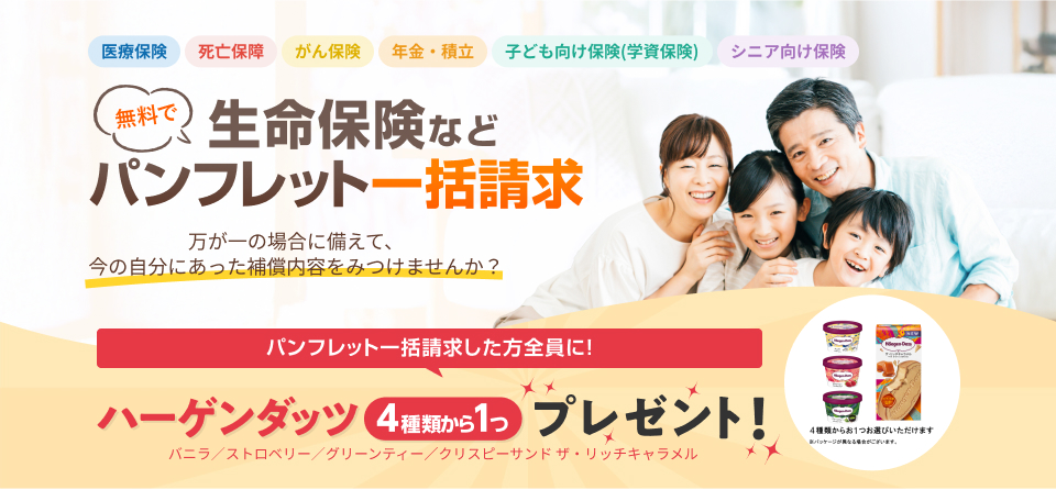 無料で生命保険などパンフレット一括請求｜万が一の場合に備えて、今の自分にあった補償内容を見つけてみませんか？パンフレット一括請求をした方全員に！ハーゲンダッツ 4種類から1つ（バニラ／ストロベリー／グリーンティー／クリスピーサンド ザ・リッチキャラメル）プレゼント！
