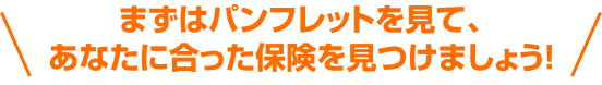 まずはパンフレットを見て、あなたに合った保険を見つけましょう！